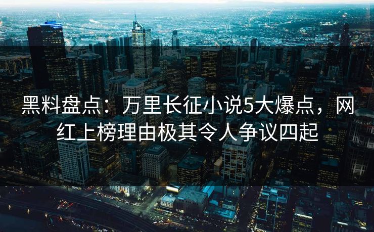 黑料盘点：万里长征小说5大爆点，网红上榜理由极其令人争议四起