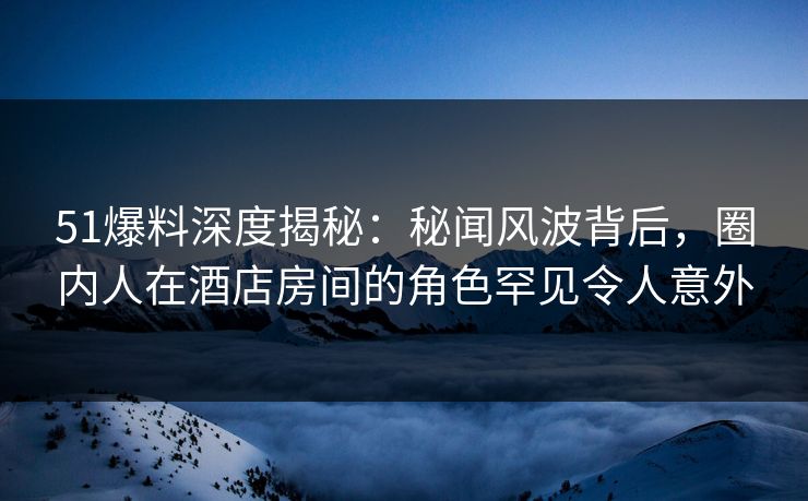 51爆料深度揭秘：秘闻风波背后，圈内人在酒店房间的角色罕见令人意外