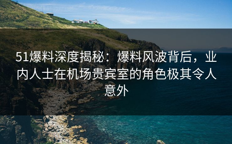 51爆料深度揭秘：爆料风波背后，业内人士在机场贵宾室的角色极其令人意外