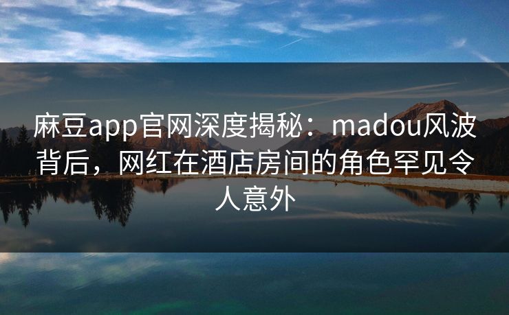 麻豆app官网深度揭秘：madou风波背后，网红在酒店房间的角色罕见令人意外