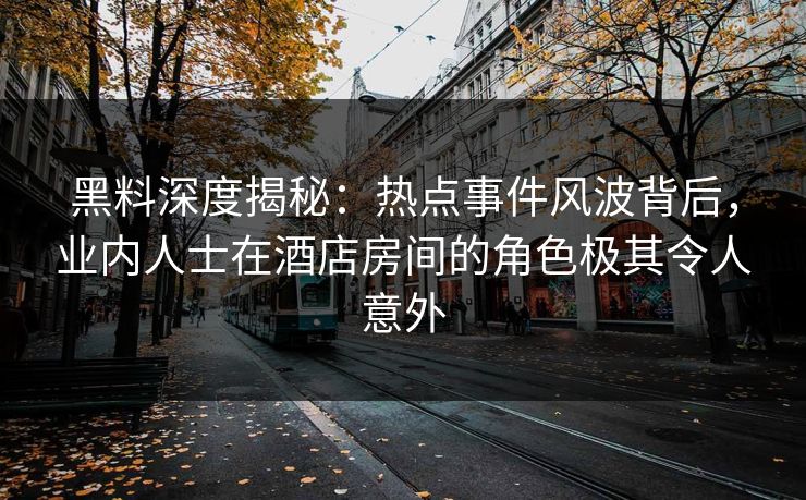 黑料深度揭秘：热点事件风波背后，业内人士在酒店房间的角色极其令人意外