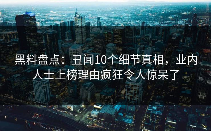 黑料盘点:丑闻10个细节真相,业内人士上榜理由疯狂令人惊呆了 黑料盘点:丑闻10个细节真相,业内人士上榜理由疯狂令人惊呆了