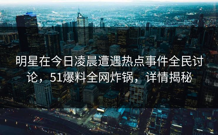 明星在今日凌晨遭遇热点事件全民讨论，51爆料全网炸锅，详情揭秘