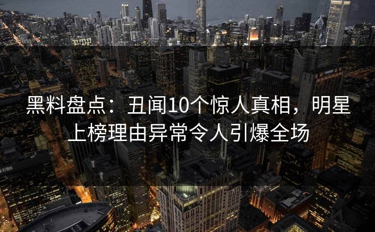 黑料盘点：丑闻10个惊人真相，明星上榜理由异常令人引爆全场