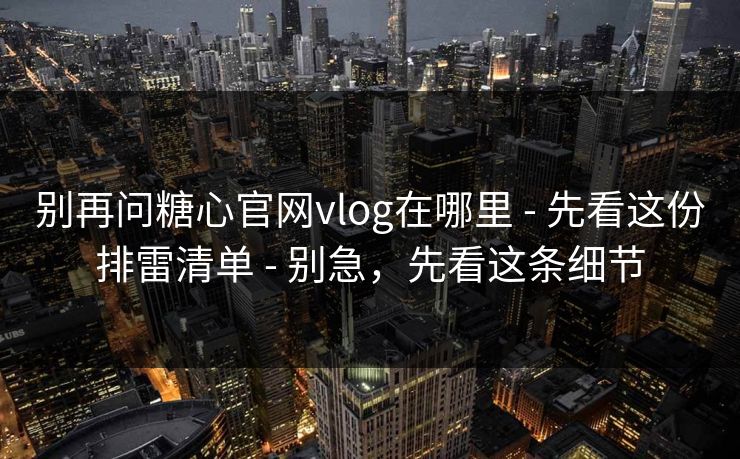别再问糖心官网vlog在哪里 - 先看这份排雷清单 - 别急，先看这条细节