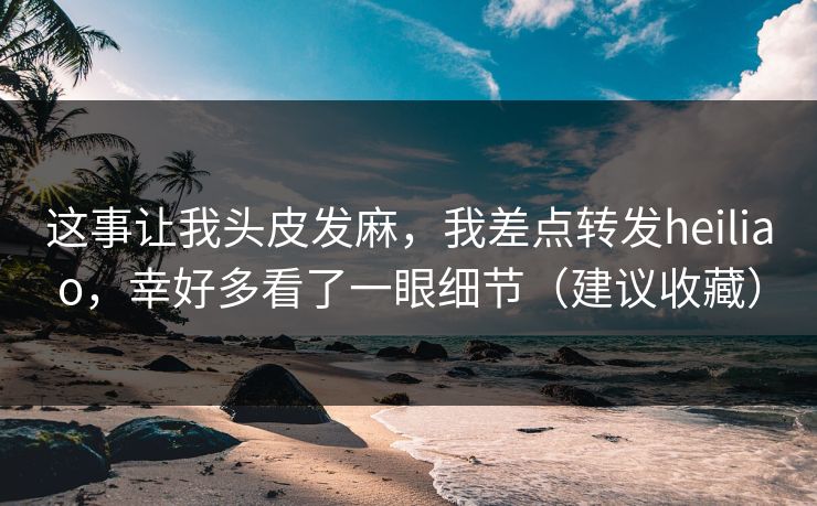 这事让我头皮发麻，我差点转发heiliao，幸好多看了一眼细节（建议收藏）