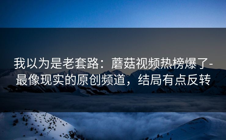 我以为是老套路:蘑菇视频热榜爆了-最像现实的原创频道,结局有点反转 我以为是老套路:蘑菇视频热榜爆了-最像现实的原创频道,结局有点反转