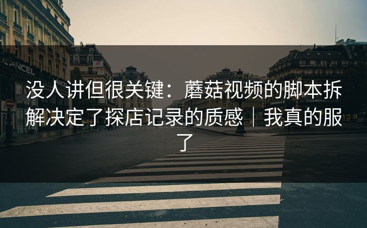 没人讲但很关键：蘑菇视频的脚本拆解决定了探店记录的质感｜我真的服了