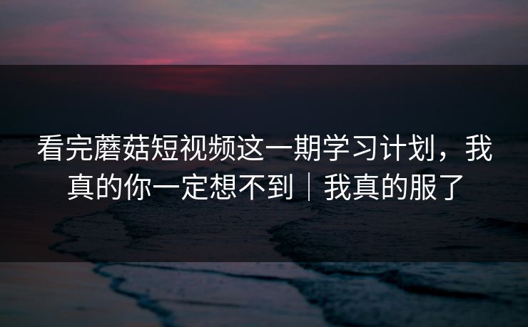 看完蘑菇短视频这一期学习计划，我真的你一定想不到｜我真的服了