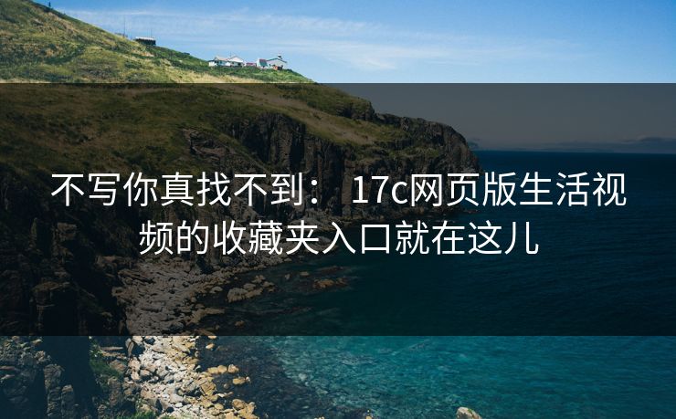 不写你真找不到： 17c网页版生活视频的收藏夹入口就在这儿