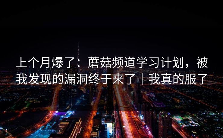上个月爆了：蘑菇频道学习计划，被我发现的漏洞终于来了｜我真的服了