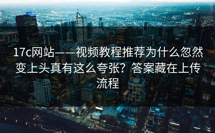 17c网站——视频教程推荐为什么忽然变上头真有这么夸张？答案藏在上传流程