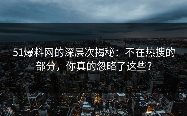51爆料网的深层次揭秘：不在热搜的部分，你真的忽略了这些？