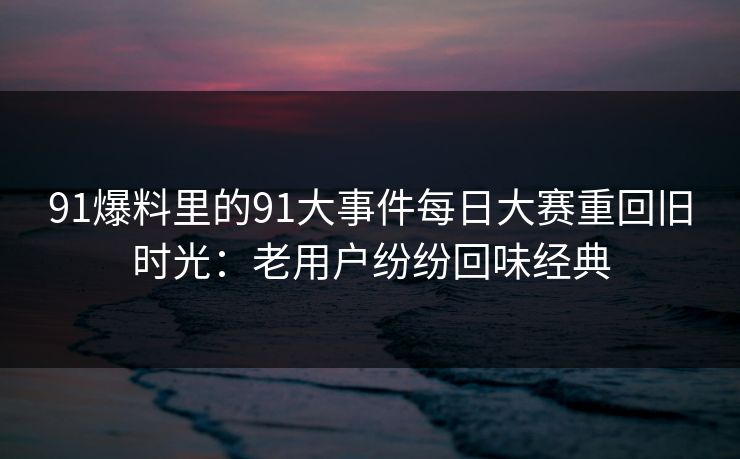 91爆料里的91大事件每日大赛重回旧时光:老用户纷纷回味经典 91爆料里的91大事件每日大赛重回旧时光:老用户纷纷回味经典