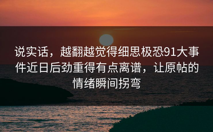 说实话，越翻越觉得细思极恐91大事件近日后劲重得有点离谱，让原帖的情绪瞬间拐弯