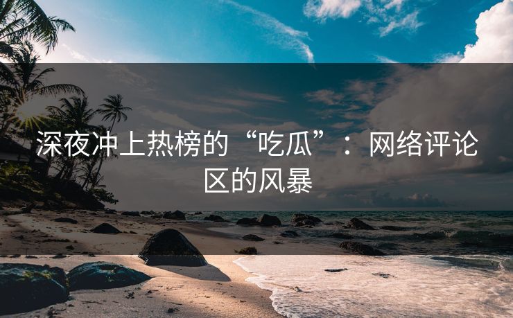 深夜冲上热榜的“吃瓜”：网络评论区的风暴