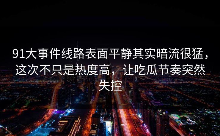 91大事件线路表面平静其实暗流很猛，这次不只是热度高，让吃瓜节奏突然失控